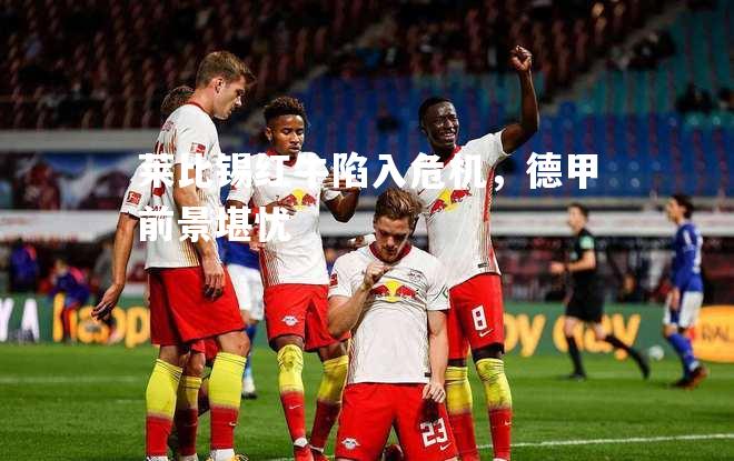 莱比锡红牛陷入危机，德甲前景堪忧