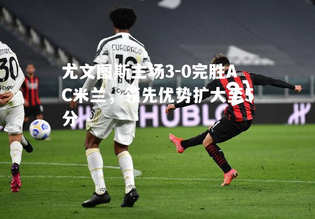 尤文图斯主场3-0完胜AC米兰，领先优势扩大至5分