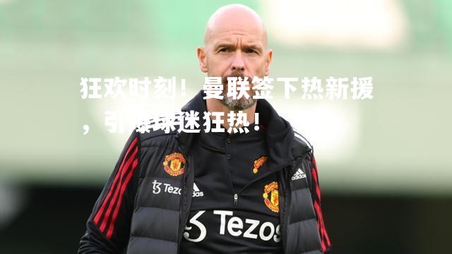 狂欢时刻！曼联签下热新援，引爆球迷狂热！