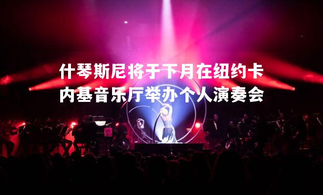 什琴斯尼将于下月在纽约卡内基音乐厅举办个人演奏会