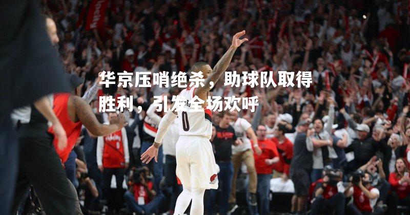 华京压哨绝杀，助球队取得胜利，引发全场欢呼