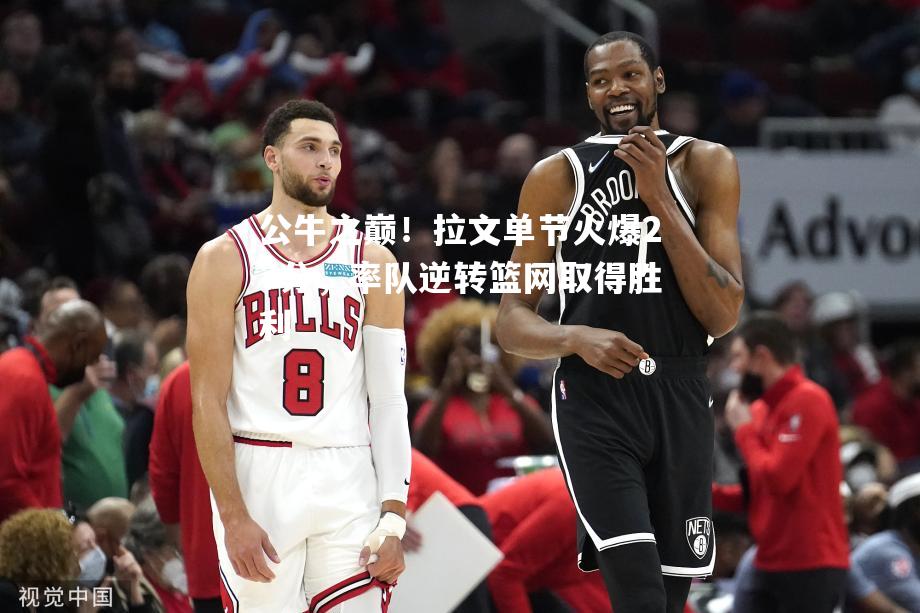 公牛之巅！拉文单节火爆27分，率队逆转篮网取得胜利