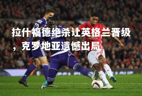 拉什福德绝杀让英格兰晋级，克罗地亚遗憾出局