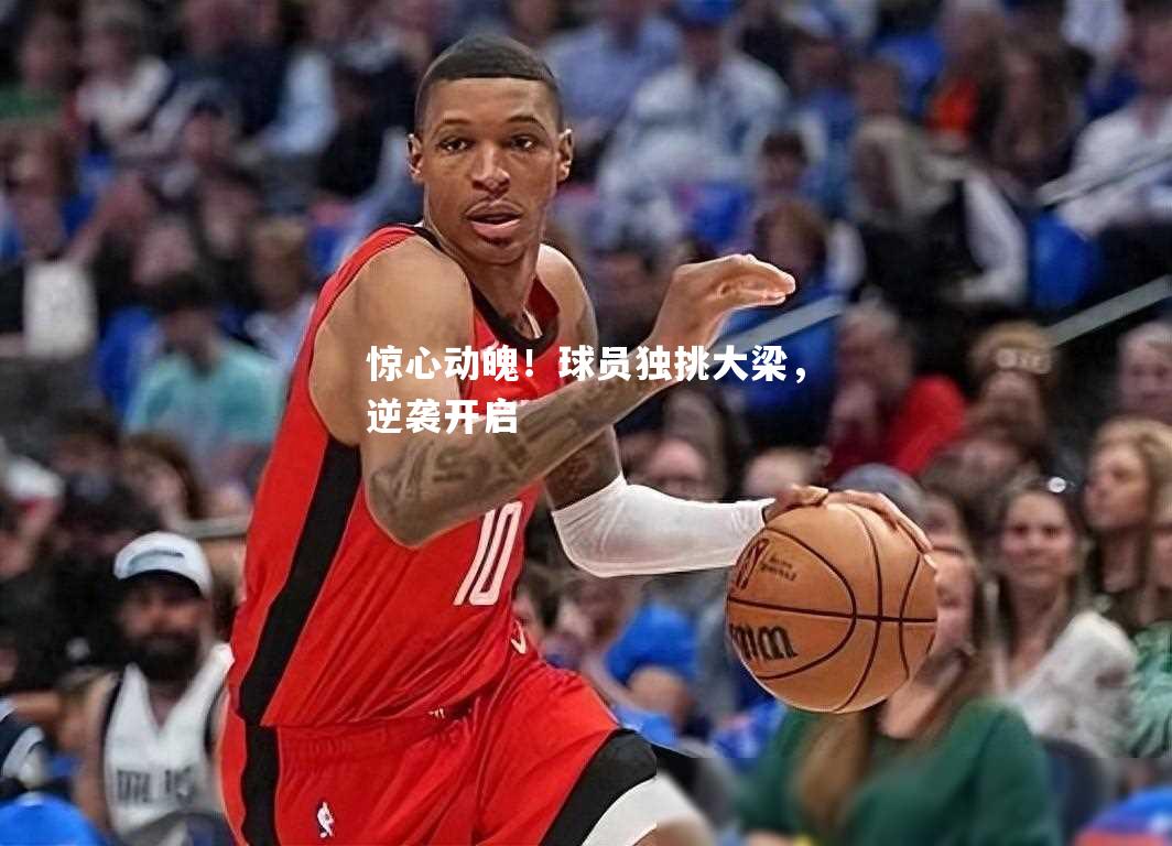 惊心动魄！球员独挑大梁，逆袭开启