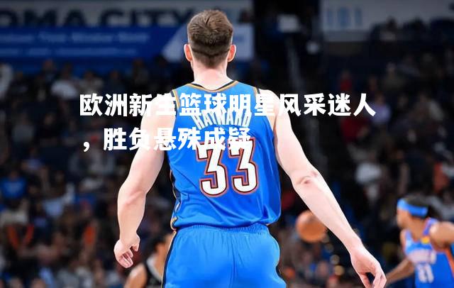 欧洲新生篮球明星风采迷人，胜负悬殊成疑