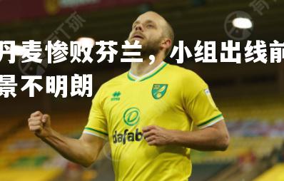 丹麦惨败芬兰，小组出线前景不明朗