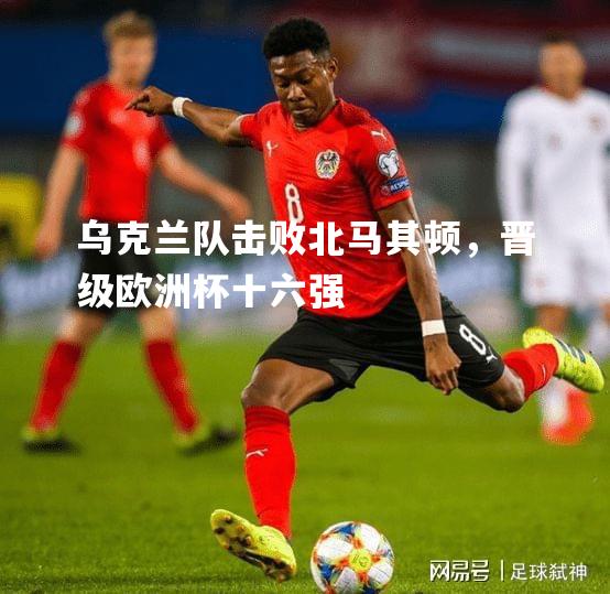 乌克兰队击败北马其顿，晋级欧洲杯十六强