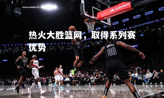 热火大胜篮网，取得系列赛优势