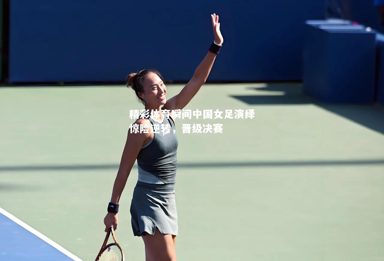 精彩体育瞬间中国女足演绎惊险逆转，晋级决赛