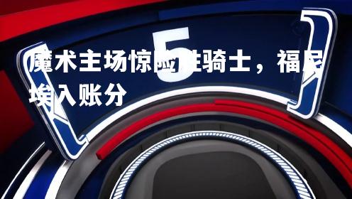 魔术主场惊险胜骑士，福尼埃入账分